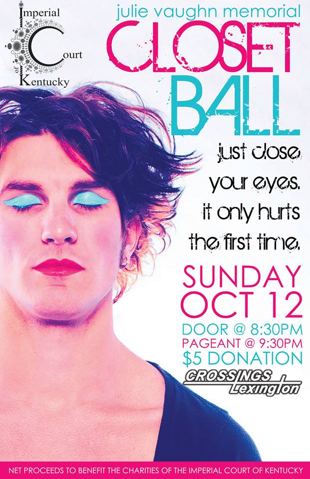 Do you secretly want to be a Drag Queen/King for one night? Do you want to be painted and mentored by some of the best performers in Lexington? Do you want to do all of this AND help raise money for charity? If the answer is YES, then this is the event for you!!! Named in honor of the first Empress of the Imperial Court of Kentucky, the Julie Vaughn Memorial Closet is always a good time! Contestants are paired with local Drag performers who will help them transform in 1 hours’ time into a Drag Superstar! In order to be eligible to compete in Closet Ball, a contestant must be a member of the Imperial Court of Kentucky, and can never have accepted tips while in drag previously.  Are you interested? Please contact Emperor 28 Wesley Nelson at wes_nelson22@hotmail.com for more information.  Sunday, October 12, 2014 Door: 8:30pm Pageant: 9:30pm $5 Donation at the Door