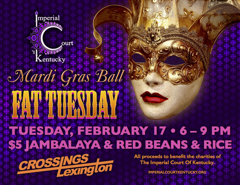It’s Fat Tuesday! Come join us for Mardi Gras Ball 2015 and enjoy a little T-Dance and fundraising before Lenten season begins! There will be jambalay, red beans and rice, and a King Cake! Beads, feathers, and costumes are greatly encouraged! All proceeds to benefit the charities of the Imperial Court Of Kentucky. Tuesday, February 17, 2015 Crossings Lexington Carnival 6 – 9 PM