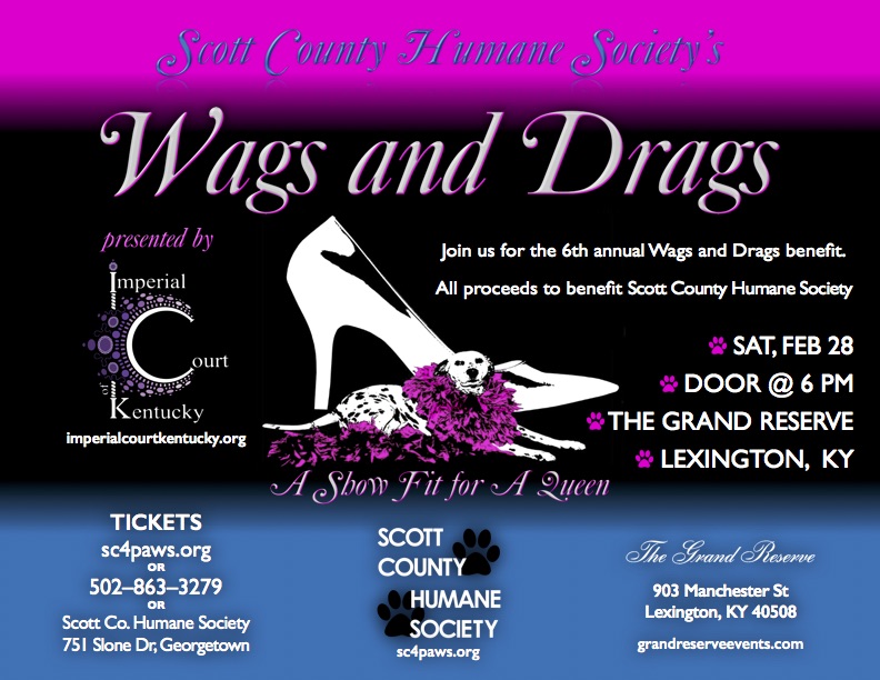 Come join us for the 6th annual Wags and Drags benefit for the Scott County Humane Society - "For Pets' Sake" and help save all of our furry little friends! You’ll enjoy an evening fit for a queen, adorned with rhinestones, drinks, hors d’oeurves, a silent auction, 50-50 raffle, cash bar, and a live show to raise funds! Tickets Prices: One: $50 Two: $75 Table for Ten: $400 Available at sc4paws.org, (502) 863-3279, or Scott Co. Humane Society @ 751 Slone Dr, Georgetown, KY. Casual or cocktail attire are appropriate for this event. Saturday, February 28, 2015 The Grand Reserve 908 Manchester St. Lexington, KY Door @ 6 PM