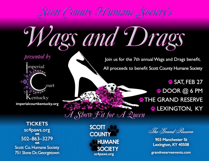 Come join us for the 7th annual Wags and Drags benefit for the Scott County Humane Society - "For Pets' Sake" and help save all of our furry little friends! You’ll enjoy an evening fit for a queen, adorned with rhinestones, drinks, hors d’oeurves, a silent auction, 50-50 raffle, cash bar, and a live show to raise funds! Tickets Prices: One: $50 Two: $85 Table for Ten: $425 Available at sc4paws.org, (502) 863-3279, or Scott Co. Humane Society @ 751 Slone Dr, Georgetown, KY. Casual or cocktail attire are appropriate for this event. Saturday, February 27, 2015 The Grand Reserve 908 Manchester St. Lexington, KY Door @ 6 PM 